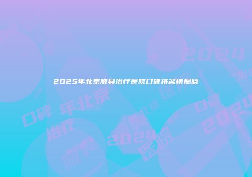 2025年北京腋臭治疗医院口碑排名榜揭晓