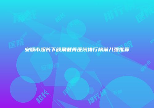 安顺市超长下颌角截骨医院排行榜前八强推荐