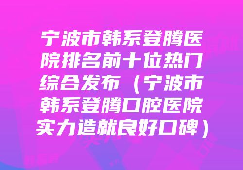 宁波市韩系登腾医院排名前十位热门综合发布（宁波市韩系登腾口腔医院实力造就良好口碑）
