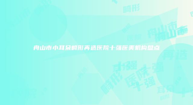舟山市小耳朵畸形再造医院十强医美机构盘点