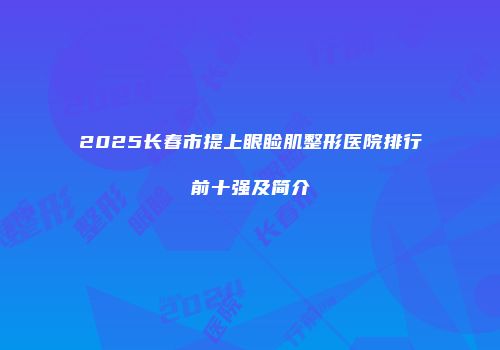 2025长春市提上眼睑肌整形医院排行前十强及简介