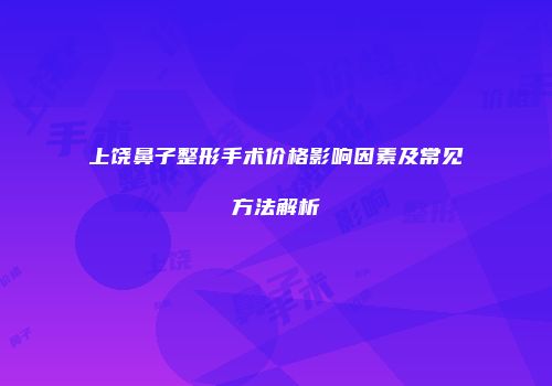 上饶鼻子整形手术价格影响因素及常见方法解析