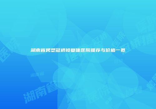 湖南省烤塑冠桥修复体医院推荐与价格一览