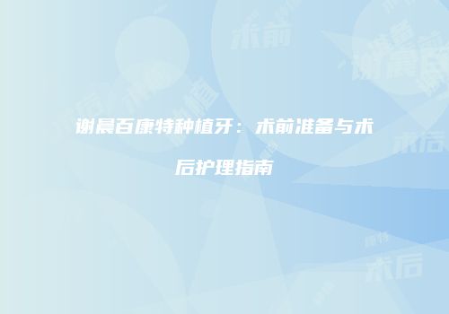 谢晨百康特种植牙：术前准备与术后护理指南