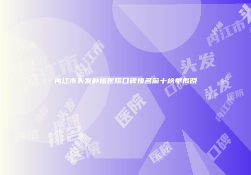 内江市头发种植医院口碑排名前十榜单揭晓