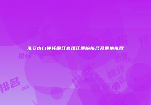 淮安市自锁托槽牙套矫正医院排名及医生推荐