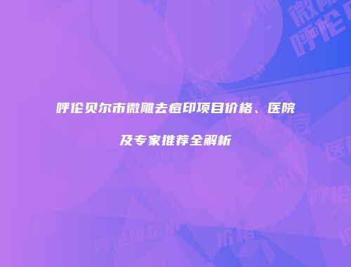 呼伦贝尔市微雕去痘印项目价格、医院及专家推荐全解析