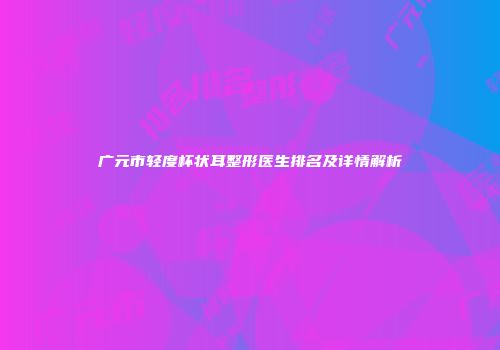广元市轻度杯状耳整形医生排名及详情解析