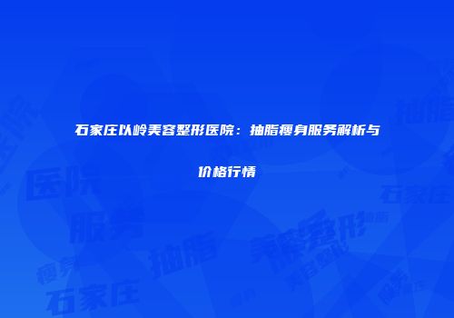 石家庄以岭美容整形医院：抽脂瘦身服务解析与价格行情