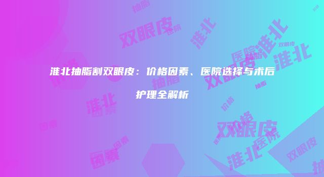 淮北抽脂割双眼皮：价格因素、医院选择与术后护理全解析