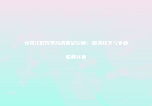 牡丹江整形美容名医郑义荣：精湛技艺与专业服务并重