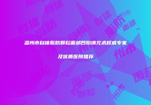 温州市自体脂肪颗粒面部凹陷填充术权威专家及优质医院推荐