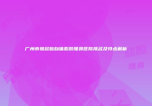 广州市玻尿酸自体脂肪隆鼻医院排名及特点解析