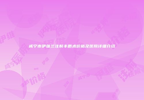 咸宁市伊维兰注射丰唇术价格及医院详细介绍