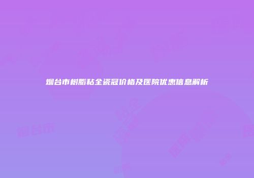 烟台市树脂粘全瓷冠价格及医院优惠信息解析
