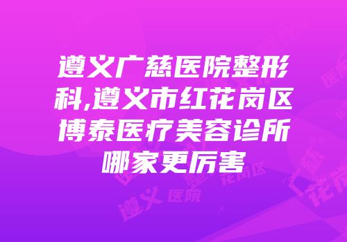 遵义广慈医院整形科,遵义市红花岗区博泰医疗美容诊所哪家更厉害