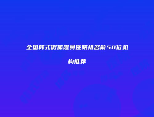 全国韩式假体隆鼻医院排名前50位机构推荐