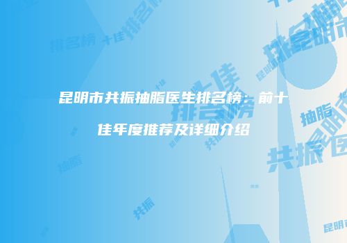昆明市共振抽脂医生排名榜：前十佳年度推荐及详细介绍