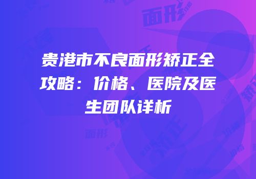贵港市不良面形矫正全攻略：价格、医院及医生团队详析