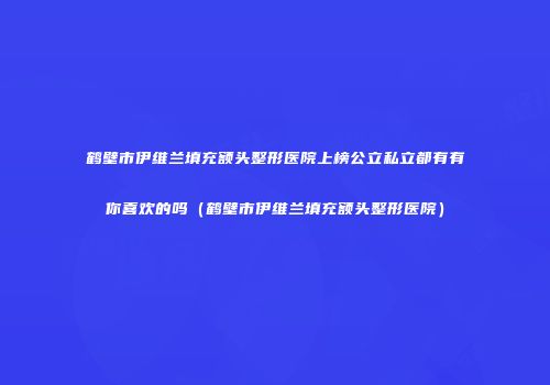 鹤壁市伊维兰填充额头整形医院上榜公立私立都有有你喜欢的吗（鹤壁市伊维兰填充额头整形医院）