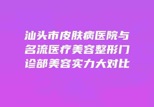 汕头市皮肤病医院与名流医疗美容整形门诊部美容实力大对比