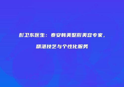 彭卫东医生：泰安韩美整形美容专家，精湛技艺与个性化服务