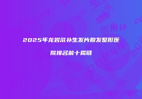 2025年龙岩滋补生发片脱发整形医院排名前十揭晓