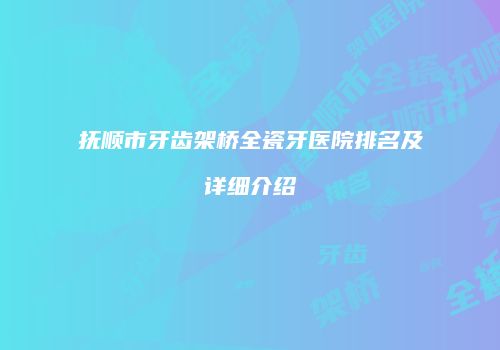 抚顺市牙齿架桥全瓷牙医院排名及详细介绍