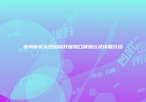 忻州市乳头凹陷提升医院口碑排行及详细介绍