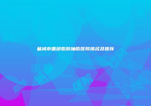 盐城市面部脂肪抽脂医院排名及推荐