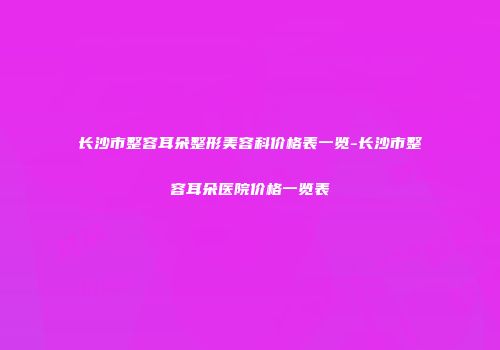 长沙市整容耳朵整形美容科价格表一览-长沙市整容耳朵医院价格一览表
