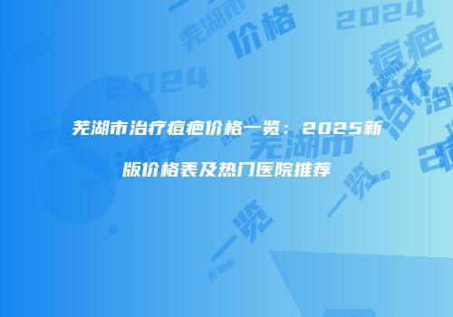 芜湖市治疗痘疤价格一览：2025新版价格表及热门医院推荐