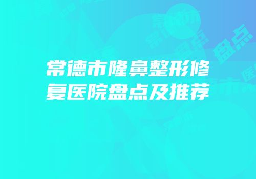 常德市隆鼻整形修复医院盘点及推荐