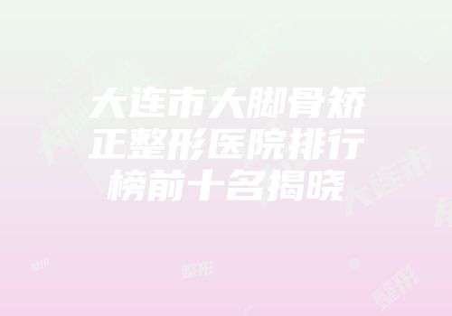 大连市大脚骨矫正整形医院排行榜前十名揭晓