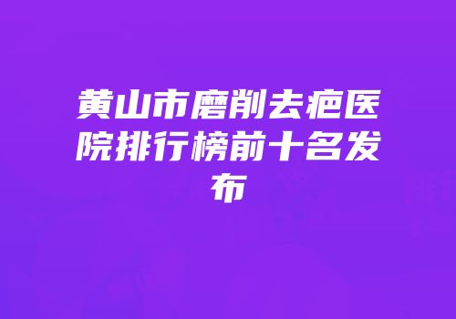黄山市磨削去疤医院排行榜前十名发布