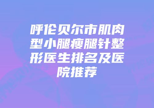 呼伦贝尔市肌肉型小腿瘦腿针整形医生排名及医院推荐