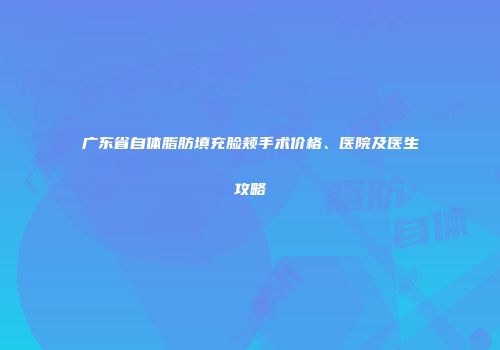 广东省自体脂肪填充脸颊手术价格、医院及医生攻略