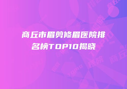 商丘市眉剪修眉医院排名榜TOP10揭晓