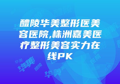 醴陵华美整形医美容医院,株洲嘉美医疗整形美容实力在线PK