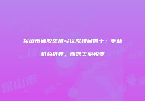 保山市硅胶垫眉弓医院排名前十：专业机构推荐，助您美丽蜕变