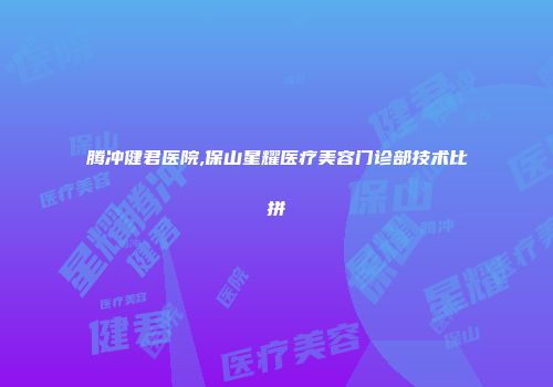 腾冲健君医院,保山星耀医疗美容门诊部技术比拼