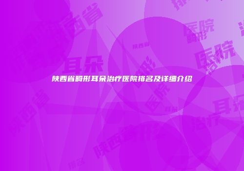 陕西省畸形耳朵治疗医院排名及详细介绍