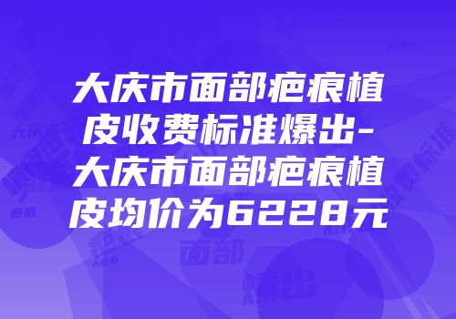 大庆市面部疤痕植皮收费标准爆出-大庆市面部疤痕植皮均价为6228元