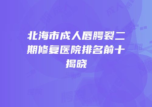 北海市成人唇腭裂二期修复医院排名前十揭晓