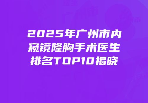 2025年广州市内窥镜隆胸手术医生排名TOP10揭晓