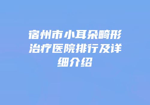 宿州市小耳朵畸形治疗医院排行及详细介绍