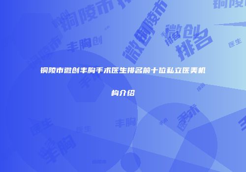 铜陵市微创丰胸手术医生排名前十位私立医美机构介绍
