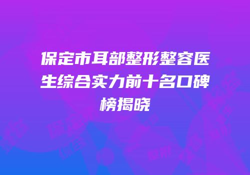 保定市耳部整形整容医生综合实力前十名口碑榜揭晓