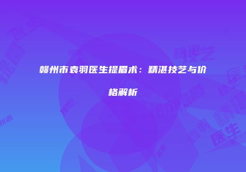 赣州市袁羽医生提眉术：精湛技艺与价格解析