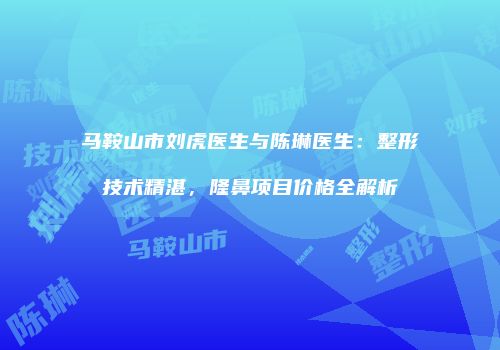 马鞍山市刘虎医生与陈琳医生：整形技术精湛，隆鼻项目价格全解析